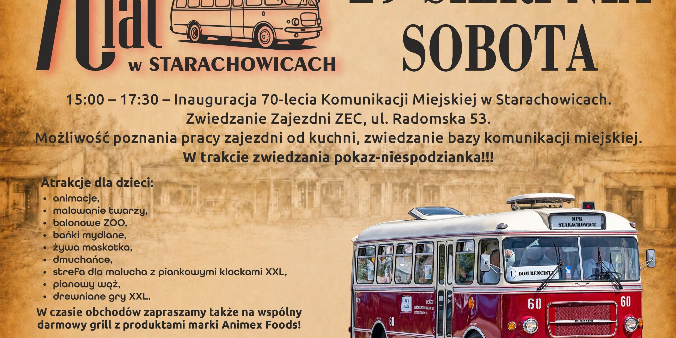 70-lecie Komunikacji Miejskiej w Starachowicach 70-lecie Komunikacji Miejskiej w Starachowicach 15:00 – 17:30 – Inauguracja 70-lecia Komunikacji Miejskiej w Starachowicach. Zwiedzanie Zajezdni ZEC ul. Radomska 53. Możliwość poznania pracy zajezdni od kuchni, zwiedzanie bazy komunikacji miejskiej, wiele atrakcji dla dzieci: - animacje, - malowanie twarzy, - balonowe ZOO, - bańki mydlane, - żywa maskotka, - dmuchańce, - strefa dla malucha z piankowymi klockami XXL, - pianowy wąż, - drewniane gry XXL. W czasie obchodów zapraszamy także na wspólny darmowy grill z produktami marki Animex! W trakcie zwiedzania pokaz-niespodzianka!!!