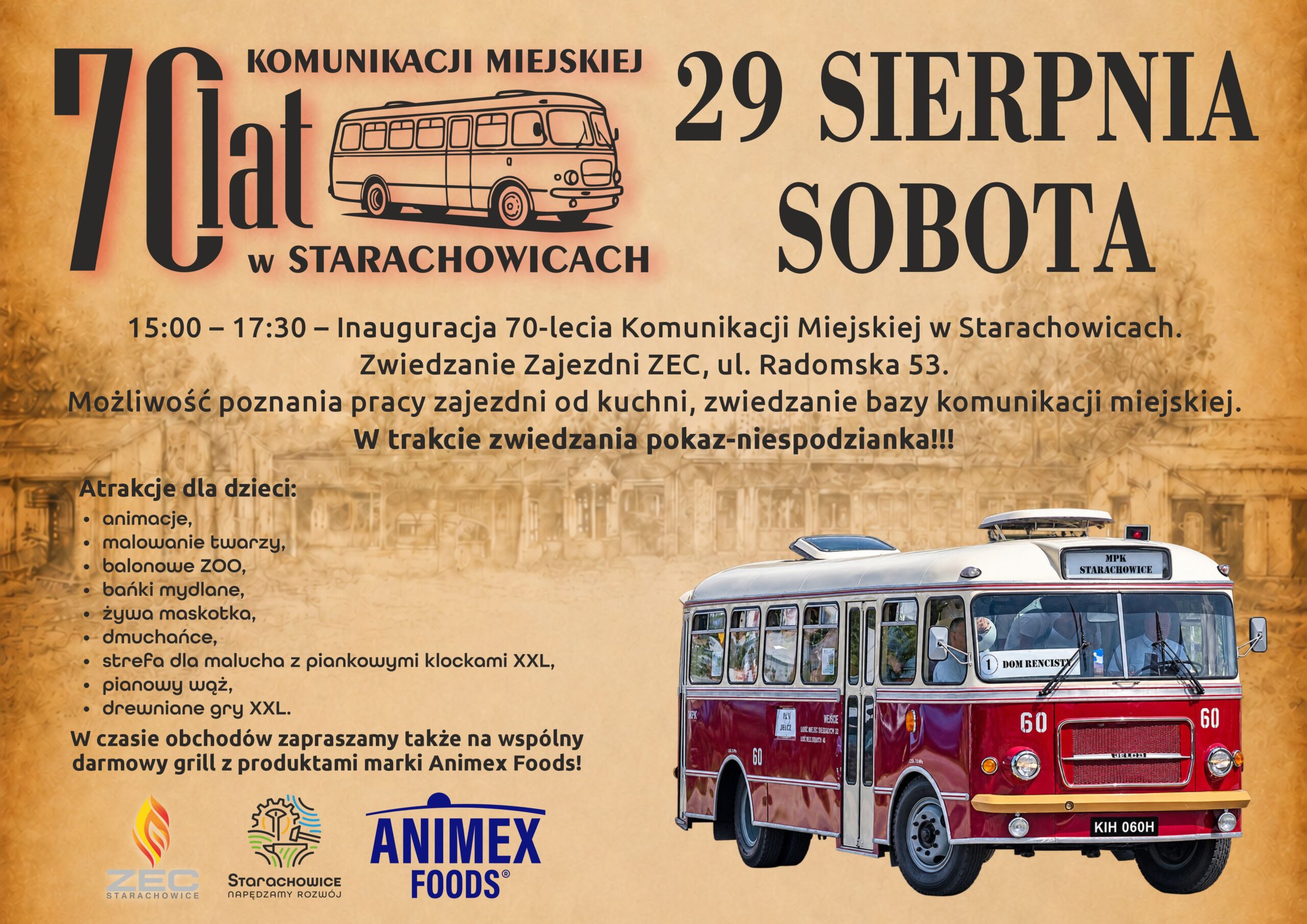 70-lecie Komunikacji Miejskiej w Starachowicach 15:00 – 17:30 – Inauguracja 70-lecia Komunikacji Miejskiej w Starachowicach. Zwiedzanie Zajezdni ZEC ul. Radomska 53. Możliwość poznania pracy zajezdni od kuchni, zwiedzanie bazy komunikacji miejskiej, wiele atrakcji dla dzieci: - animacje, - malowanie twarzy, - balonowe ZOO, - bańki mydlane, - żywa maskotka, - dmuchańce, - strefa dla malucha z piankowymi klockami XXL, - pianowy wąż, - drewniane gry XXL. W czasie obchodów zapraszamy także na wspólny darmowy grill z produktami marki Animex! W trakcie zwiedzania pokaz-niespodzianka!!!